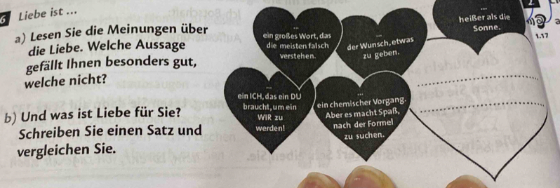 Liebe ist ... 
7 
a) Lesen Sie die Meinungen übe 
die Liebe. Welche Aussage 
gefällt Ihnen besonders gut, 
welche nicht? 
b) Und was ist Liebe für Sie? 
Schreiben Sie einen Satz und 
vergleichen Sie.