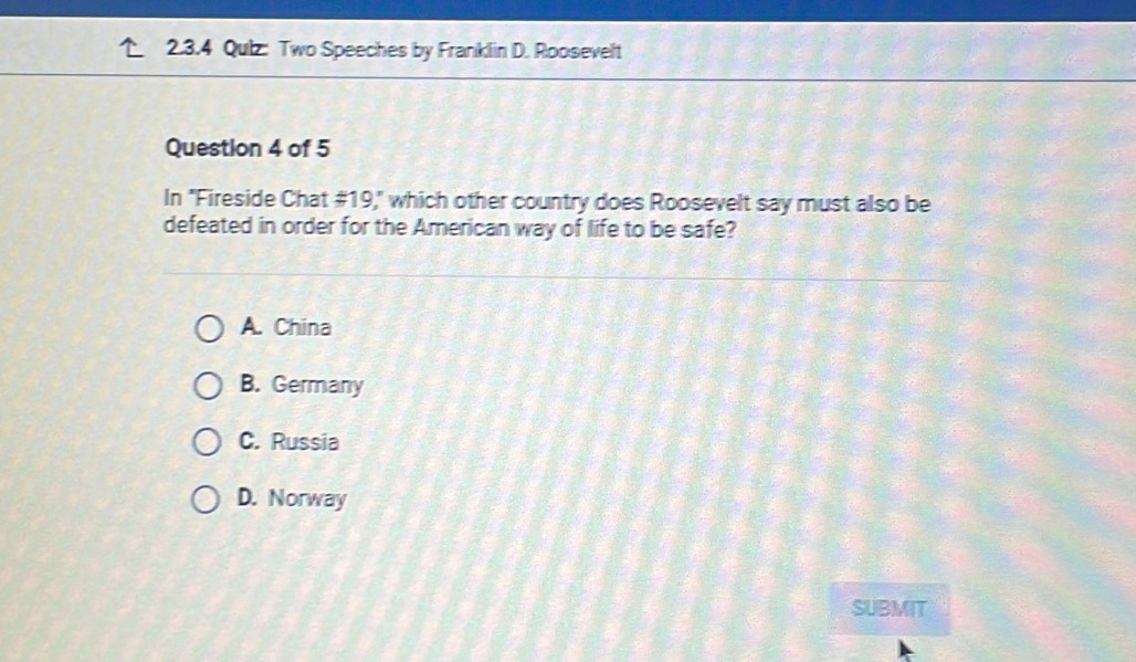 Qulz: Two Speeches by Franklin D. Roosevelt
Question 4 of 5
In "Fireside Chat #19," which other country does Roosevelt say must also be
defeated in order for the American way of life to be safe?
A. China
B. Germany
C. Russia
D. Norway
SUBMIT