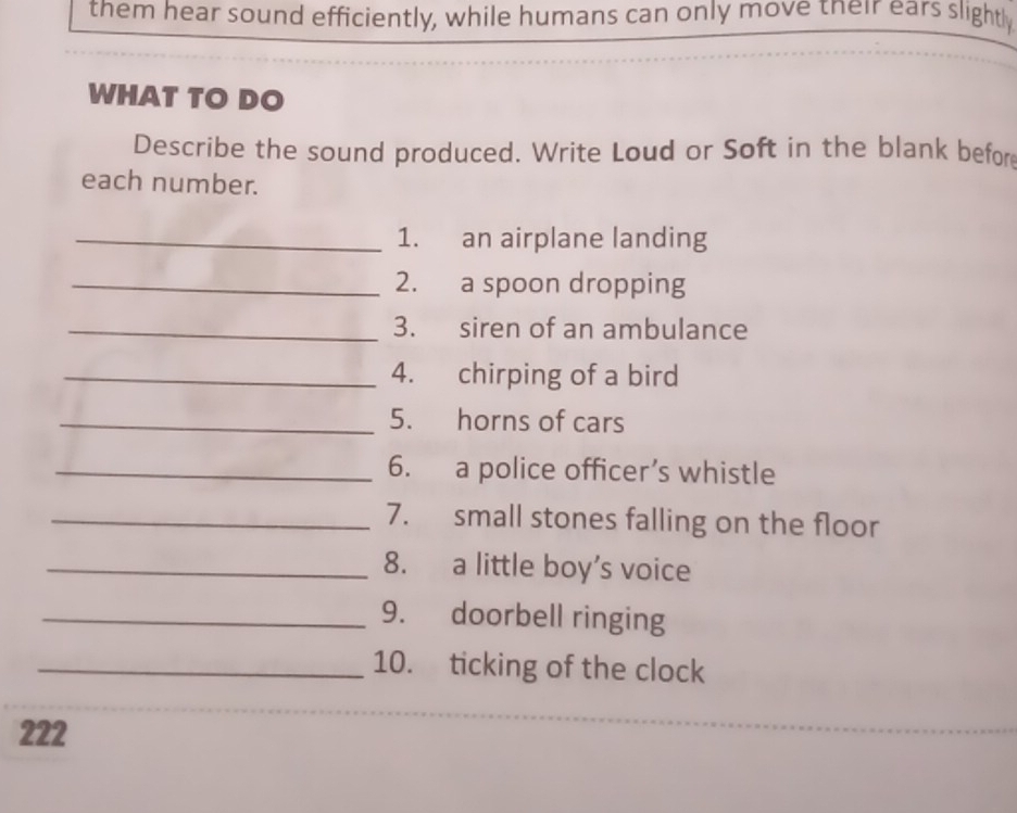 them hear sound efficiently, while humans can only move their ears slightl 
WHAT TO DO 
Describe the sound produced. Write Loud or Soft in the blank befor 
each number. 
_1. an airplane landing 
_2. a spoon dropping 
_3. siren of an ambulance 
_4. chirping of a bird 
_5. horns of cars 
_6. a police officer’s whistle 
_7. small stones falling on the floor 
_8. a little boy's voice 
_9. doorbell ringing 
_10. ticking of the clock 
222