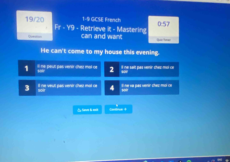 19/20 1-9 GCSE French
0:57 
Fr - Y9 - Retrieve it - Mastering
Question can and want Quiz Timer
He can't come to my house this evening.
il ne peut pas venir chez mol ce 2 soir Il ne sait pas venir chez mol ce
1 soir
ll ne veut pas venir chez mol ce 4 Il ne va pas venir chez mol ce
3 soir soir
Save & exit Continue →