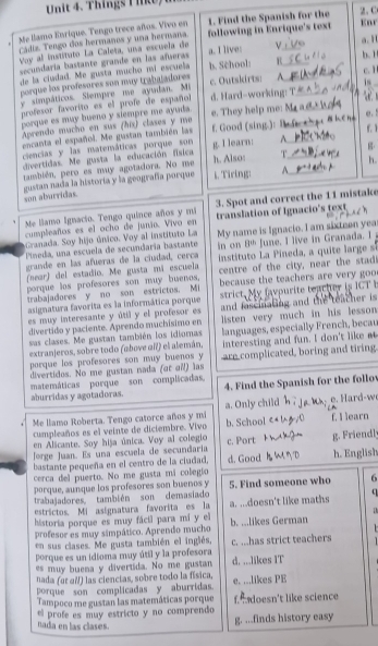 Things I like,
1. Find the Spanish for the
Me llamo Enrique. Tengo trece años. Vivo en following in Enrique's text 2.C Enr
cídiz. Tengo dos hermanos y una hermana.
Voy al instituto La Caleta, una escueía de
secundaría bastante grande en las añaeras a. I live: ν__ a. 1
de la ciudad. Me gusta mucho mí escuela b. School: R _b.1
c. 1
porque los profesores son muy trabajadores
y simpáticos. Siempre me ayadan. Mi c. Outskirts: A is
profesor favorito es el profe de español d. Hard-working:_ _ 
porque es muy bueno y siempre me ayuda.
Aprendo mucho en sus (hix) clases y me e. They help me:
e. !
encanta el español. Me gustan también las f. Good (sing.)= __r 1
ciencias y las matemáticas porque son A
divertidas. Me gusta la educación física g. I learn: h. Also: T_ h.
también, pero es muy agotadora. No me g
son aburridas. gustan nada la historía y la geografía porque i. Tiring: A._
Me llamo Ignacio. Tengo quince años y mi 3. Spot and correct the 11 mistake
cumpleaños es el ocho de junio. Vivo en translation of Ignacio's text
Granada. Soy hijo único. Voy al instituto La in on B^(th)
Pimeda, una escuela de secundaría bastante My name is Ignacio. I am sixteen yea June. I live in Granada. I 
grande en las afueras de la ciudad, cerca  instituto La Pineda, a quite large si
(near) del estadio. Me gusta mi escuela centre of the city, near the stadi
porque los profesores son muy buenos.
trabajadoresy no son estrictos. Mi because the teachers are very goo
asignatura favorita es la informática porque strict. My favpurite teacher is IGT b
es muy interesante y útil y el profesor es and fascinating and the teacher is
divertido y paciente. Aprendo muchísimo en listen very much in his lesson 
sas clases. Me gustan también los idioras
extranjeros, sobre todo (above aïl) el alemán, languages, especially French, becau
interesting and fun. I don't like _
porque los profesores son muy buenos y are complicated, boring and tiring.
divertidos. No me gustan nada (or oN) las
matemáticas porque son complicadas,
aburridas y agotadoras. 4. Find the Spanish for the follov
Me llamo Roberta. Tengo catorce años y mi a. Only child
cumpleaños es el veinte de diciembre. Vivo b. School f. I learn
en Alicante. Soy hija única. Voy al colegio
Jorge Juan. Es una escuela de secundaria c. Port g. Friendl
bastante pequeña en el centro de la ciudad, d. Good h. English
cerca del puerto. No me gusta mi colegío
porque, aunque los profesores son buenos y 5. Find someone who 6
trabajadores también son demasiado
estrictos. Mi asignatura favorita es la a. ...doesn't like maths u
historia porque es muy fácil para mi y el a
profesor es muy simpático. Aprendo mucho b. ...likes German
   
en sus clases. Me gusta también el inglés,
porque es un idioma muy útil y la profesora c. ...has strict teachers   
es muy buena y divertida. No me gustan d. ...likes IT
nada (ot αN) las ciencias, sobre todo la física,
porque son complicadas y aburridas. e. ...likes PE
Tampoco me gustan las matemáticas porque f.  doesn't like science
el profe es muy estricto y no comprendo
nada en las clases.
g. ...finds history easy