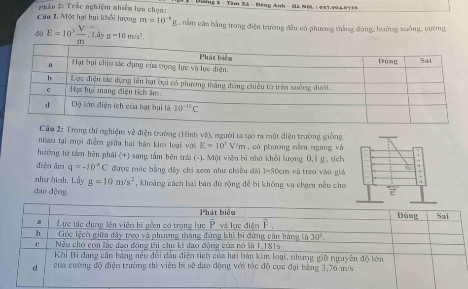 Dường 2 - Tàm Xá - Đông Anh - Hà Nội. : 037.904.0716
Phần 2: Trắc nghiệm nhiều lựa chọn:
Câu 1. Một hạt bụi khối lượng m=10^(-8)g , nằm cân bằng trong điện trường đều có phương thẳng đứng, hướng xuống, cường
độ E=10^3 V/m . Lấy g=10m/s^2.
2: Trong thí nghiệm về điện trường (Hình vẽ), người ta tạo ra một điện trường giống
nhau tại mọi điểm giữa hai bản kim loại với E=10^5V/m , có phương nằm ngang và
hướng từ tấm bên phải (+) sang tấm bên trái (-). Một viên bi nhỏ khối lượng 0,1 g , tích
điện âm q=-10^(-8)C được móc bằng dây chỉ xem như chiều dài 1=50cm và treo vào giá
như hình. Lấy g=10m/s^2 , khoảng cách hai bản đủ rộng để bi không va chạm nếu cho
dao động.