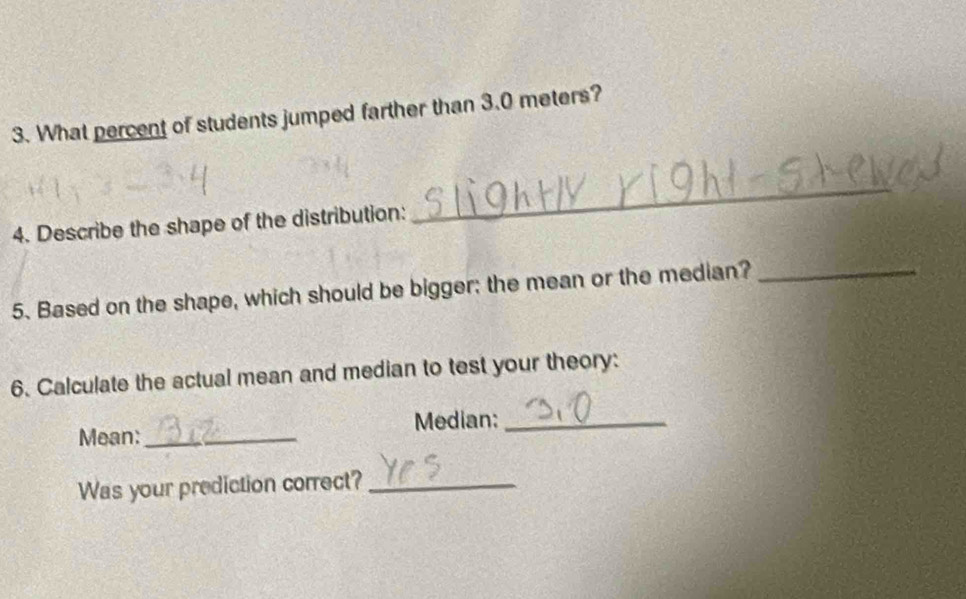 What percent of students jumped farther than 3.0 meters? 
4. Describe the shape of the distribution: 
_ 
5. Based on the shape, which should be bigger; the mean or the median?_ 
6. Calculate the actual mean and median to test your theory: 
Mean:_ Median:_ 
Was your prediction correct?_