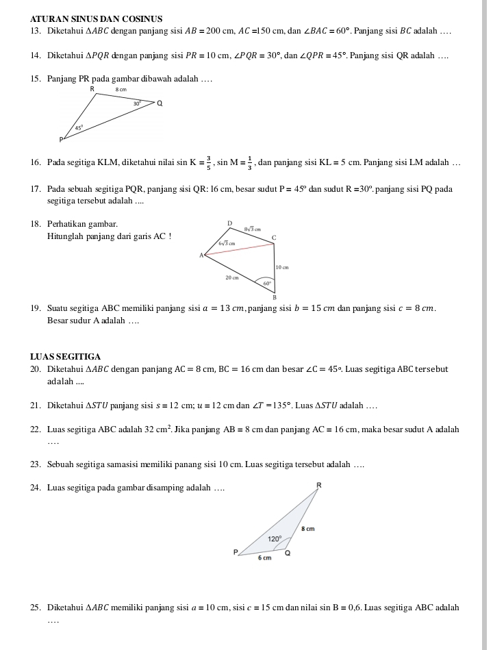 ATURAN SINUS DAN COSINUS
13. Diketahui △ ABC dengan panjang sisi AB=200cm,AC=150cm , dan ∠ BAC=60°. Panjang sisi BC adalah …
14. Diketahui △ PQR dngan panjang sisi PR=10cm,∠ PQR=30° , dan ∠ QPR=45° Panjang sisi QR adalah ….
15. Panjang PR pada gambar dibawah adalah …
16. Pada segitiga KLM, diketahui nilai sin K= 3/5 ,sin M= 1/3  , dan panjang sisi KL=5cm.. Panjang sisi LM adalah …
17. Pada sebuah segitiga PQR, panjang sisi QR: 16 cm, besar sudut P=45° dan sudut R=30°.panjang sisi PQ pada
segitiga tersebut adalah ....
18. Perhatikan gambar. 
Hitunglah panjang dari garis AC !
19. Suatu segitiga ABC memiliki panjang sisi a=13cm ,panjang sisi b=15cm dan panjang sisi c=8cm.
Besar sudur A adalah …
LUAS SEGITIGA
20. Diketahui △ ABC dengan panjang AC=8cm,BC=16cm dan besar ∠ C=45°. Luas segitiga ABC tersebut
adalah ....
21. Diketahui ∆STU panjang sisi s=12cm;u=12cm dan ∠ T=135°. Luas △ STU adalah …
22. Luas segitiga ABC adalah 32cm^2. Jika panjang AB=8 cm dan panjang AC=16cm , maka besar sudut A adalah
23. Sebuah segitiga samasisi memiliki panang sisi 10 cm. Luas segitiga tersebut adalah …
24. Luas segitiga pada gambar disamping adalah …
25. Diketahui △ ABC memiliki panjang sisi a=10cm , sisi c=15 cm dan nilai sin B=0.6. Luas segitiga ABC adalah