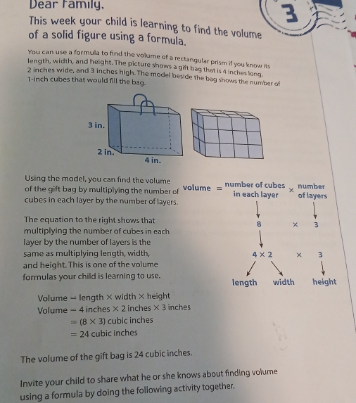 Dear family,
This week your child is learning to find the volume
of a solid figure using a formula.
You can use a formula to find the volume of a rectangular prism if you know its
length, width, and height. The picture shows a gift bag that is 4 inches long.
2 inches wide, and 3 inches high. The model beside the bag shows the number of
1-inch cubes that would fill the bag.
Using the model, you can find the volume
of the gift bag by multiplying the number of volume = number of cubes in each layer of layers number
cubes in each layer by the number of layers.
The equation to the right shows that
8 × 3
multiplying the number of cubes in each
layer by the number of layers is the
same as multiplying length, width, 4* 2 × 3
and height. This is one of the volume
formulas your child is learning to use. length width height
Volume = length × width × height
Volume =4 inches * 2 inches * 3 inches
=(8* 3) cubic inches
=24 cubic inches
The volume of the gift bag is 24 cubic inches.
Invite your child to share what he or she knows about finding volume
using a formula by doing the following activity together.