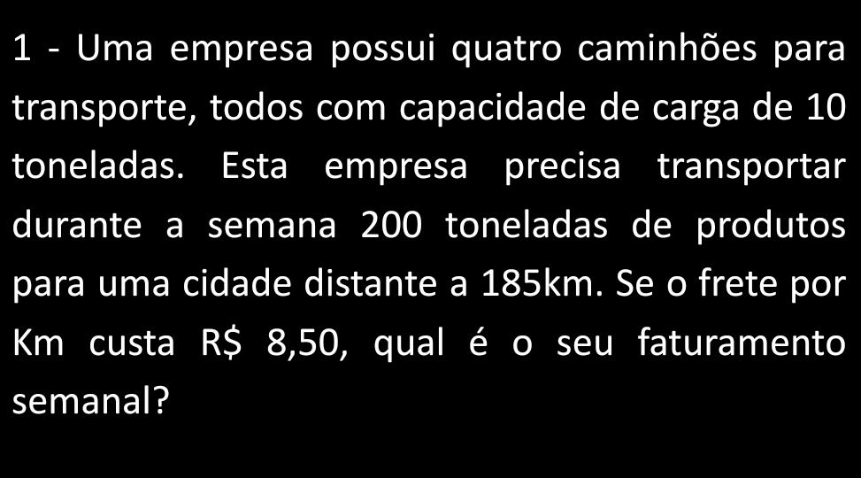 Uma empresa possui quatro caminhões para 
transporte, todos com capacidade de carga de 10
toneladas. Esta empresa precisa transportar 
durante a semana 200 toneladas de produtos 
para uma cidade distante a 185km. Se o frete por
Km custa R$ 8,50, qual é o seu faturamento 
semanal?