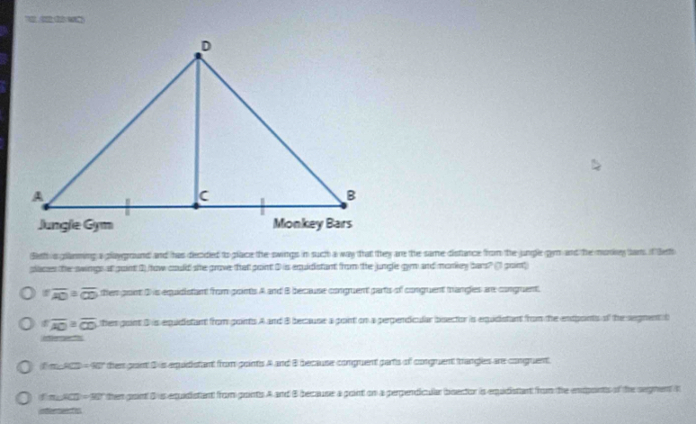 Beth s glanming a playground and has decded to place the swings in such a way that they are the same distance from the jungle gym and the morky tam if leth
places the swings at goint 0) how could she grove that point D is equidistant from the jungle gym and morkey bars? (1) goin
overline AO≌ overline CD ther pont 3 is equidistant from ponts A and B because conguent parts of conguent trangles ar conguent.
foverline AO≌ overline CD then gont 3 is equidistant from ponts A and B because a point on a perpendicular bisector is equidistant from the endpants of the segnent t
renet
∠ C=90° then grant D is equiistant from points A and B because compuent parts of congruent trangles are conguent
f mACD = 901 then point D is equidistant from pronts A and B because a point on a perpendicular bsector is equdistant from the endponts of the segnent t