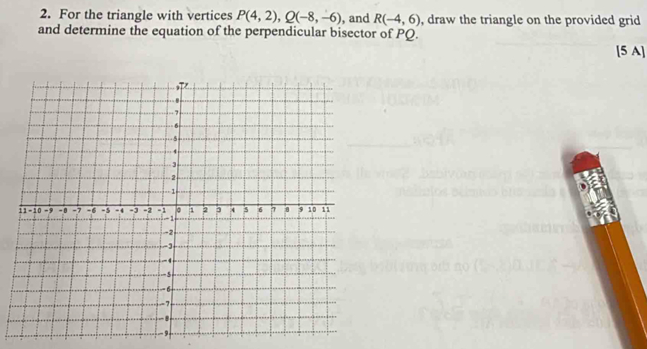 For the triangle with vertices P(4,2), Q(-8,-6) , and R(-4,6) , draw the triangle on the provided grid 
and determine the equation of the perpendicular bisector of PQ. 
[5 A]