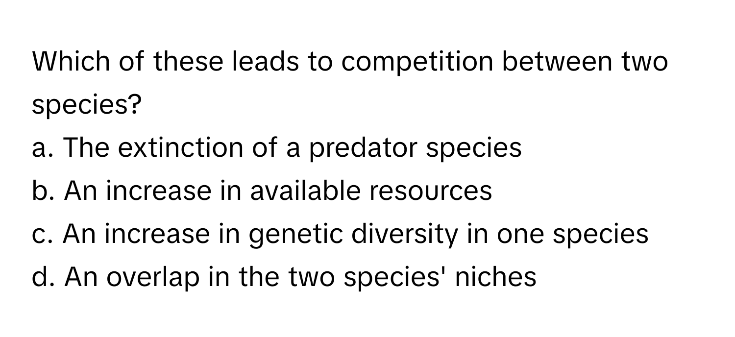 Which of these leads to competition between two species?

a. The extinction of a predator species
b. An increase in available resources
c. An increase in genetic diversity in one species
d. An overlap in the two species' niches