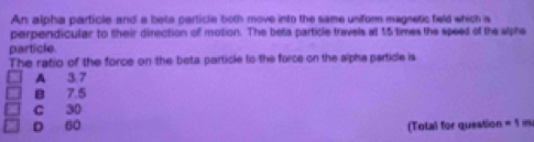 An alpha particle and a bets particle both move into the same unifor magnetic field which s
perpendicular to their direction of motion. The beta particle travels at 15 times the speed of the alphe
particle.
The ratio of the force on the beta particle to the force on the alpha particle is
A 3.7
B 7.5
C 30
D 60 (Total for question =1m