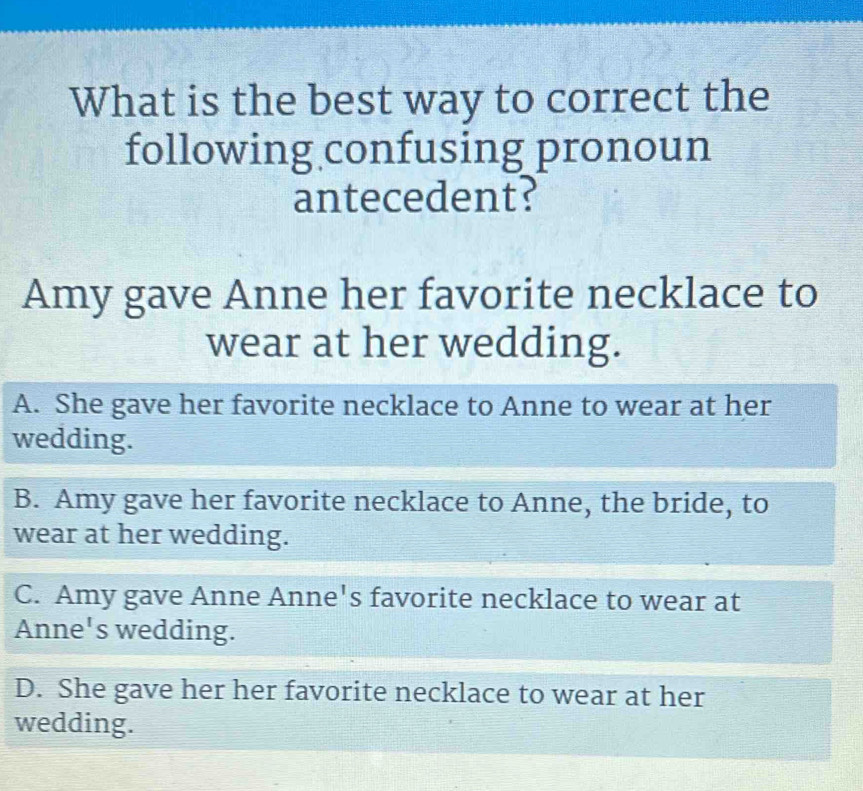 What is the best way to correct the
following confusing pronoun
antecedent?
Amy gave Anne her favorite necklace to
wear at her wedding.
A. She gave her favorite necklace to Anne to wear at her
wedding.
B. Amy gave her favorite necklace to Anne, the bride, to
wear at her wedding.
C. Amy gave Anne Anne's favorite necklace to wear at
Anne's wedding.
D. She gave her her favorite necklace to wear at her
wedding.