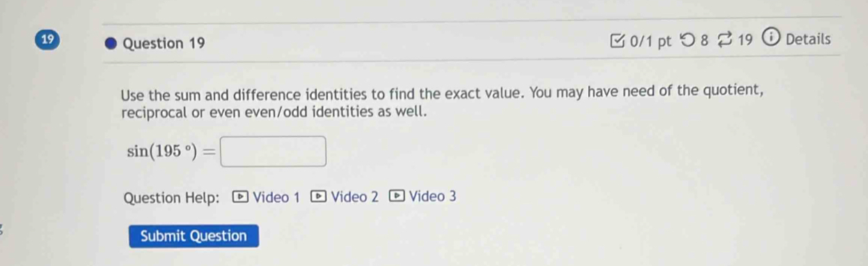 □0/1 pt つ 8 %19 Details 
Use the sum and difference identities to find the exact value. You may have need of the quotient, 
reciprocal or even even/odd identities as well.
sin (195°)=
Question Help: ® Video 1 D Video 2 • Video 3 
Submit Question