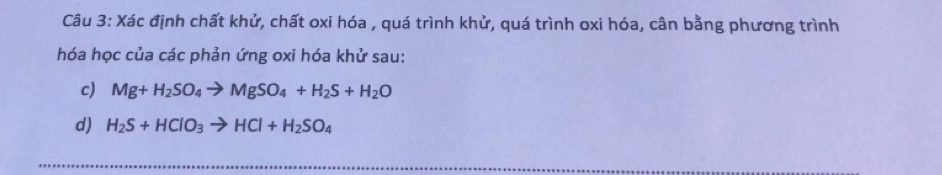 Xác định chất khử, chất oxi hóa , quá trình khử, quá trình oxi hóa, cân bằng phương trình 
hóa học của các phản ứng oxi hóa khử sau: 
c) Mg+H_2SO_4to MgSO_4+H_2S+H_2O
d) H_2S+HClO_3to HCl+H_2SO_4