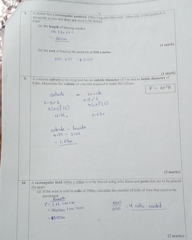 A farmer has a rectangular paddock 100m long and 60m wide. 100m side of the paddock is 
alongside a river and does not need to be fenced. 
Find 
(a) the length of fencing needed 
(1 mark) 
(b) the cost of fencing the paddock at $10 a metre
(1 mark) 
9. A concrete culvert is 6m long and has an outside diameter of I m and an inside diameter of
0.8m. Determine the volume of concrete required to make the culvert.
V=π r^2h
(3 marks) 
10. A rectangular field 300m* 100m is to be fenced using wire fence and posts that are to be placed
2m apart. 
(a) If the wire is sold in rolls of 200m, calculate the number of rolls of wire that need to be 
purchased. 
(2 marks)