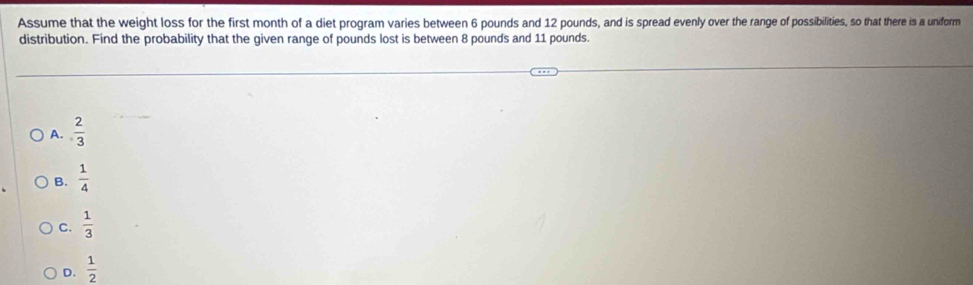 Assume that the weight loss for the first month of a diet program varies between 6 pounds and 12 pounds, and is spread evenly over the range of possibilities, so that there is a uniform
distribution. Find the probability that the given range of pounds lost is between 8 pounds and 11 pounds.
A.  2/3 
B.  1/4 
C.  1/3 
D.  1/2 