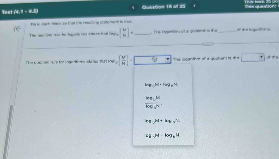 This teat 25 po
Test (4.1 - 4.5) Question 18 of 25 This queation:
Fill in each blank so that the resulting statement is true.
The quotient rule for logarithms states that log y ( M/N )= _ . The loganthm of a quotlent is the _of the logarithms.
The quotient rule for logarithms states that log ( M/N )= The logarithm of a quotient is the □ of the
log _bM· log _bN.
frac log _bMlog _bN.
log _bM+log _bN.
log _bM-log _bN.