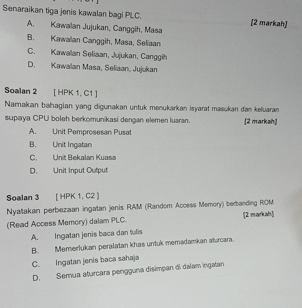 Senaraikan tiga jenis kawalan bagi PLC. [2 markah]
A. Kawalan Jujukan, Canggih, Masa
B. Kawalan Canggih, Masa, Seliaan
C. Kawalan Seliaan, Jujukan, Canggih
D. Kawalan Masa, Seliaan, Jujukan
Soalan 2 [ HPK 1, C1 ]
Namakan bahagian yang digunakan untuk menukarkan isyarat masukan dan keluaran
supaya CPU boleh berkomunikasi dengan elemen luaran. [2 markah]
A. Unit Pemprosesan Pusat
B. Unit Ingatan
C. Unit Bekalan Kuasa
D. Unit Input Output
Soalan 3 [ HPK 1, C2 ]
Nyatakan perbezaan ingatan jenis RAM (Random Access Memory) berbanding ROM
(Read Access Memory) dalam PLC. [2 markah]
A. Ingatan jenis baca dan tulis
B. Memerlukan peralatan khas untuk memadamkan aturcara.
C. Ingatan jenis baca sahaja
D. Semua aturcara pengguna disimpan di dalam ingatan