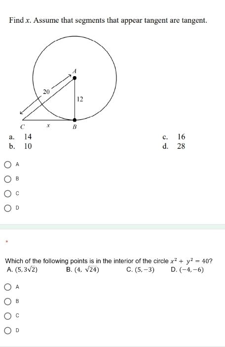 Find x. Assume that segments that appear tangent are tangent.
a. 14 c. 16
b. 10 d. 28
A
B
C
D
Which of the following points is in the interior of the circle x^2+y^2=40 ?
A. (5,3sqrt(2)) B. (4,sqrt(24)) C. (5,-3) D. (-4,-6)
A
B
C
D