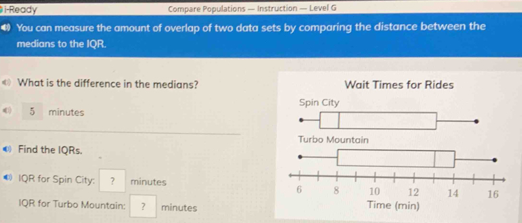 i-Ready Compare Populations — Instruction — Level G 
4) You can measure the amount of overlap of two data sets by comparing the distance between the 
medians to the IQR. 
« What is the difference in the medians?
5 minutes
● Find the IQRs. 
● IQR for Spin City: ? minutes
IQR for Turbo Mountain: ? minutes