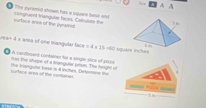 Size A A A 
The pyramid shown has a square base and 
congruent triangular faces. Calculate the 
surface area of the pyramid.
rea +4* area of one triangular face =4* 15=60 square inches
A cardboard container for a single slice of pizza 
has the shape of a triangular prism. The height of 
the triangular base is 4 inches. Determine the 
surface area of the container. 
PIZZA
5 in.