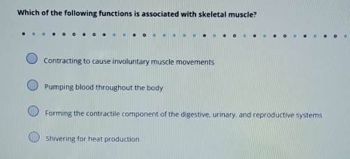 Which of the following functions is associated with skeletal muscle?
Contracting to cause involuntary muscle movements
Pumping blood throughout the body
Forming the contractile component of the digestive, urinary, and reproductive systems
Shivering for heat production