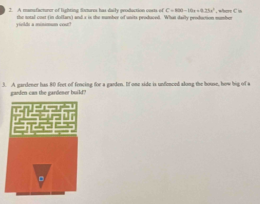 A manufacturer of lighting fixtures has daily production costs of C=800-10x+0.25x^2 , where C is 
the total cost (in dollars) and x is the number of units produced. What daily production number 
yields a minimum cost? 
3. A gardener has 80 feet of fencing for a garden. If one side is unfenced along the house, how big of a 
garden can the gardener build?