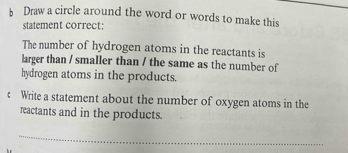 Draw a circle around the word or words to make this 
statement correct: 
The number of hydrogen atoms in the reactants is 
larger than / smaller than / the same as the number of 
hydrogen atoms in the products. 
c Write a statement about the number of oxygen atoms in the 
reactants and in the products. 
_