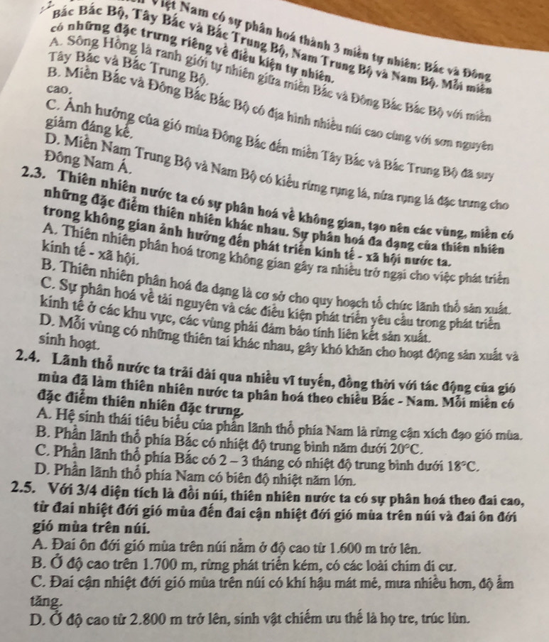 Việt Nam có sự phân hoá thành 3 miền tự nhiên: Bắc và Đông
Bắc Bắc Bộ, Tây Bắc và Bắc Trung Bộ, Nam Trung Bộ và Nam Bộ. Mỗi miềt
có những đặc trưng riêng về điều kiện tự nhiên
Tây Bắc và Bắc Trung Bộ
A. Sông Hồng là ranh giới tự nhiên giữa miền Bắc và Đông Bắc Bắc Bộ với miềt
cao.
B. Miền Bắc và Đông Bắc Bắc Bộ có địa hình nhiều núi cao cùng với sơn nguyên
giảm đáng kể,
C. Ảnh hưởng của gió mùa Đông Bắc đến miền Tây Bắc và Bắc Trung Bộ đã suy
Đông Nam Á,
D. Miền Nam Trung Bộ và Nam Bộ có kiểu rừng rụng lá, nửa rụng là đặc trưng cho
2.3. Thiên nhiên nước ta có sự phân hoá về không gian, tạo nên các vùng, miền có
những đặc điểm thiên nhiên khác nhau. Sự phân hoá đa dạng của thiên nhiên
trong không gian ảnh hưởng đến phát triển kinh tế - xã hội nước ta.
kinh tế - xã hội.
A. Thiên nhiên phân hoá trong không gian gây ra nhiều trở ngại cho việc phát triển
B. Thiên nhiên phân hoá đa dạng là cơ sở cho quy hoạch tổ chức lãnh thổ sân xuất
C. Sự phân hoá về tài nguyên và các điều kiện phát triển yêu cầu trong phát triển
kinh tế ở các khu vực, các vùng phải đảm bảo tính liên kết sản xuất.
D. Mỗi vùng có những thiên tai khác nhau, gây khó khăn cho hoạt động sản xuất và
sinh hoạt.
2.4. Lãnh thổ nước ta trải dài qua nhiều vĩ tuyến, đồng thời với tác động của gió
mùa đã làm thiên nhiên nước ta phân hoá theo chiêu Bắc - Nam. Mỗi miền có
đặc điểm thiên nhiên đặc trưng.
A. Hệ sinh thái tiêu biểu của phần lãnh thổ phía Nam là rừng cận xích đạo gió mùa.
B. Phần lãnh thổ phía Bắc có nhiệt độ trung bình năm dưới 20°C.
C. Phần lãnh thổ phía Bắc có 2 - 3 tháng có nhiệt độ trung bình dưới 18°C.
D. Phần lãnh thổ phía Nam có biên độ nhiệt năm lớn.
2.5. Với 3/4 diện tích là đồi núi, thiên nhiên nước ta có sự phân hoá theo đai cao,
từ đai nhiệt đới gió mùa đến đai cận nhiệt đới gió mùa trên núi và đai ôn đới
gió mùa trên núi.
A. Đai ôn đới gió mùa trên núi nằm ở độ cao từ 1.600 m trở lên.
B. Ở độ cao trên 1.700 m, rừng phát triển kém, có các loài chim di cư.
C. Đai cận nhiệt đới gió mùa trên núi có khí hậu mát mẻ, mưa nhiều hơn, độ ẩm
tǎng.
D. Ở độ cao từ 2.800 m trở lên, sinh vật chiếm ưu thế là họ tre, trúc lùn.