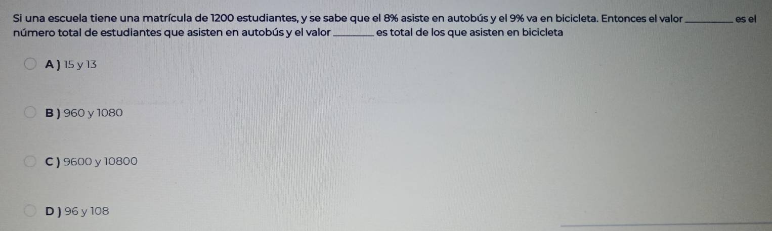 Si una escuela tiene una matrícula de 1200 estudiantes, y se sabe que el 8% asiste en autobús y el 9% va en bicicleta. Entonces el valor _es el
número total de estudiantes que asisten en autobús y el valor _es total de los que asisten en bicicleta
A ) 15 y 13
B ) 960 y 1080
C ) 9600y 10800
_
D) 96y 108