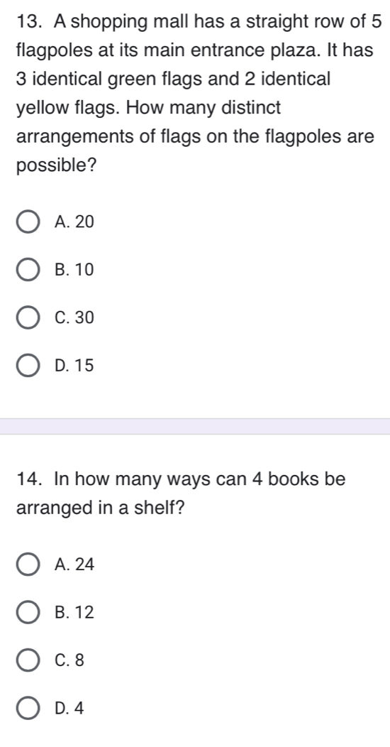 A shopping mall has a straight row of 5
flagpoles at its main entrance plaza. It has
3 identical green flags and 2 identical
yellow flags. How many distinct
arrangements of flags on the flagpoles are
possible?
A. 20
B. 10
C. 30
D. 15
14. In how many ways can 4 books be
arranged in a shelf?
A. 24
B. 12
C. 8
D. 4