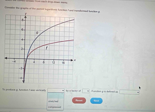 he coffect answer from each drop-down menu. 
Consider the graphs of the parent logarithmic function / and transformed function g. 
To produce g, function f was vertically □ by a factor of □. Function g is defined as □
stretched Reset Next 
compressed