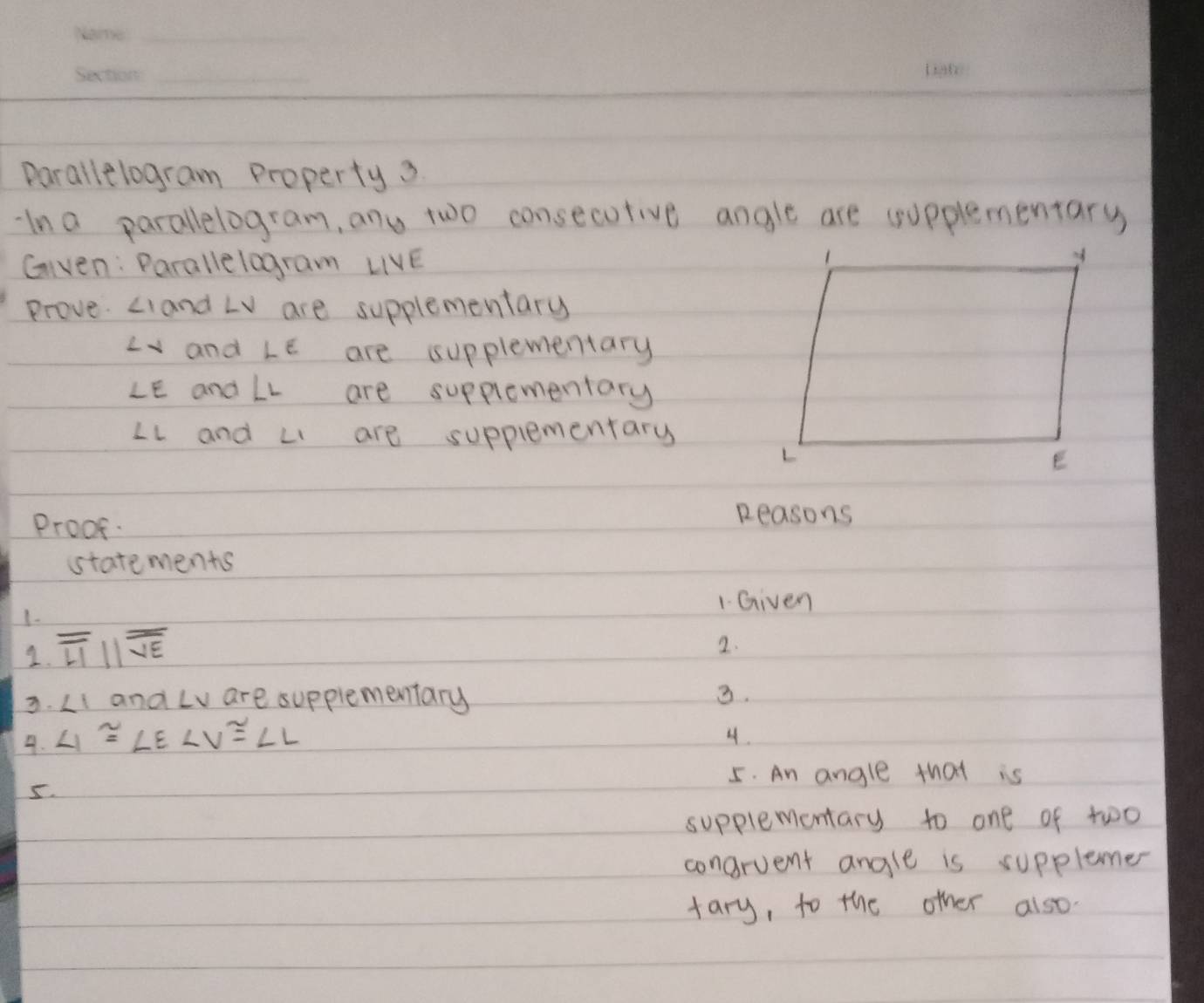 Parallelogram Property 3 
-In a parallelogram, any two consecutive angle are cupplementary 
Given: Parallelogram LIVE
Prove. ∠ Iand LV are supplementary
∠ x and ∠ E are supplementary
∠ E and ∠ L are supplementary
∠ L and ∠ 1 are supplementary 
Proof. 
Reasons 
statements 
1. Given 
1. 
2. overline LIparallel overline overline VE
2. 
3. ∠ 1 and Lv are supplementary 3. 
4. ∠ 1≌ ∠ E ∠ V≌ ∠ L
4. 
5. An angle that is 
5. 
supplementary to one of two 
concrvent angle is supplemer 
tary, to the other also