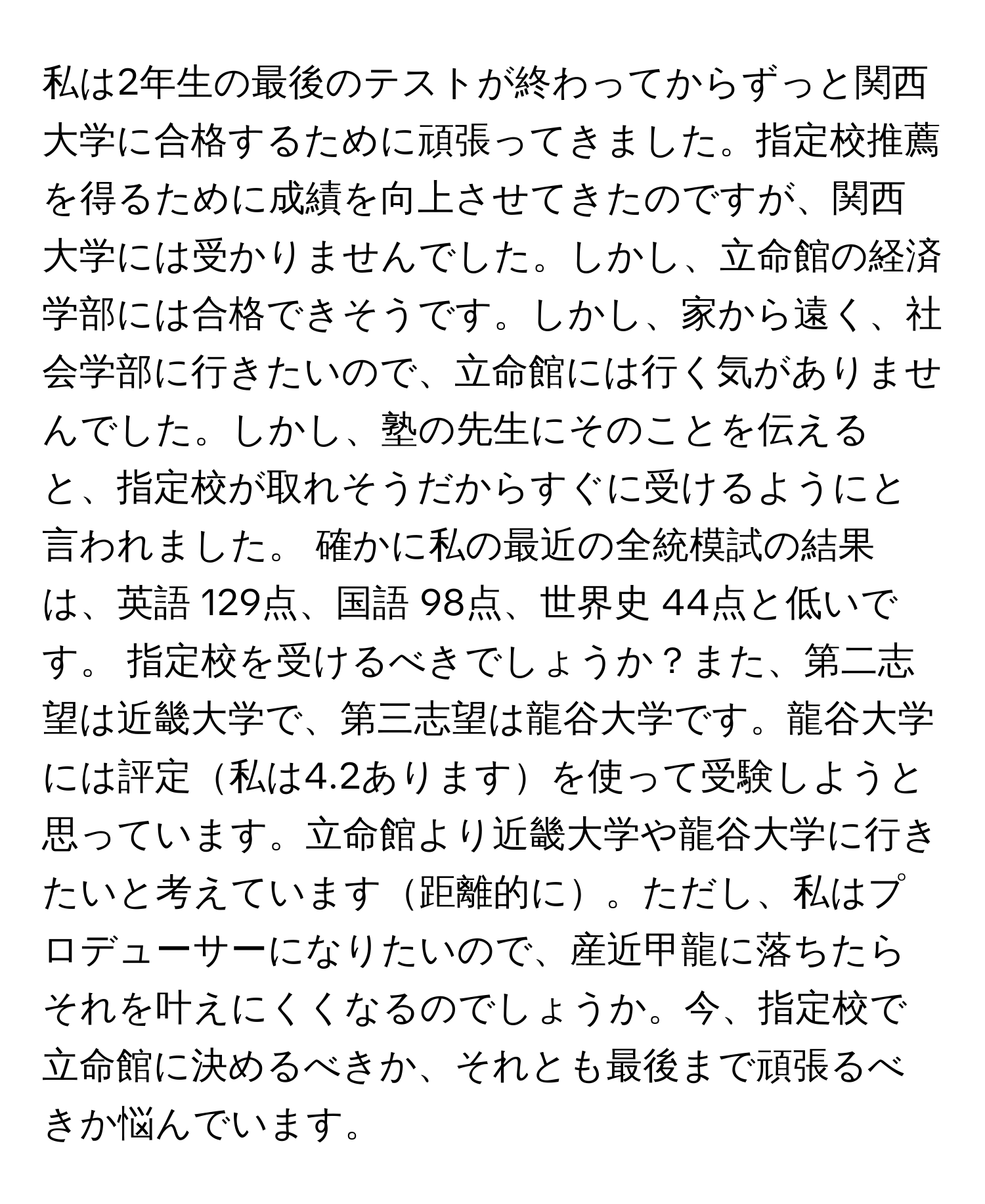 私は2年生の最後のテストが終わってからずっと関西大学に合格するために頑張ってきました。指定校推薦を得るために成績を向上させてきたのですが、関西大学には受かりませんでした。しかし、立命館の経済学部には合格できそうです。しかし、家から遠く、社会学部に行きたいので、立命館には行く気がありませんでした。しかし、塾の先生にそのことを伝えると、指定校が取れそうだからすぐに受けるようにと言われました。 確かに私の最近の全統模試の結果は、英語 129点、国語 98点、世界史 44点と低いです。 指定校を受けるべきでしょうか？また、第二志望は近畿大学で、第三志望は龍谷大学です。龍谷大学には評定私は4.2ありますを使って受験しようと思っています。立命館より近畿大学や龍谷大学に行きたいと考えています距離的に。ただし、私はプロデューサーになりたいので、産近甲龍に落ちたらそれを叶えにくくなるのでしょうか。今、指定校で立命館に決めるべきか、それとも最後まで頑張るべきか悩んでいます。