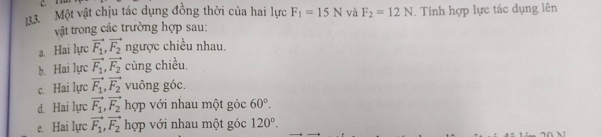 11
13.3. Một vật chịu tác dụng đồng thời của hai lực F_1=15N và F_2=12N. Tính hợp lực tác dụng lên
vật trong các trường hợp sau:
a. Hai lực vector F_1, vector F_2 ngược chiều nhau.
b. Hai lực vector F_1, vector F_2 cùng chiều.
c. Hai lực vector F_1, vector F_2 vuông góc.
d. Hai lực vector F_1, vector F_2 hợp với nhau một góc 60°.
e. Hai lực vector F_1, vector F_2 hợp với nhau một góc 120°.