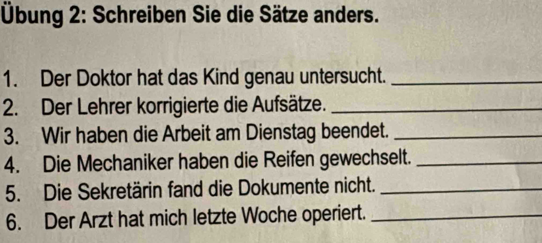 Übung 2: Schreiben Sie die Sätze anders. 
1. Der Doktor hat das Kind genau untersucht._ 
2. Der Lehrer korrigierte die Aufsätze._ 
3. Wir haben die Arbeit am Dienstag beendet._ 
4. Die Mechaniker haben die Reifen gewechselt._ 
5. Die Sekretärin fand die Dokumente nicht._ 
6. Der Arzt hat mich letzte Woche operiert._