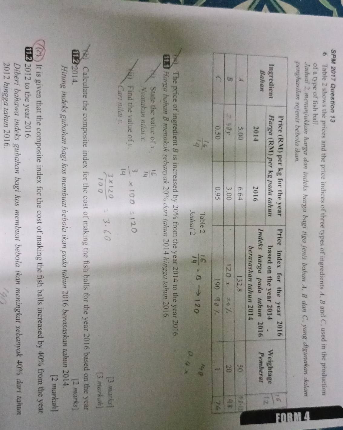 SPM 2017 Question 13 
6 Table 2 shows the prices and the price indices of three types of ingredients A. B and C, used in the production 
of a type of fish ball. 
Jadual 2 menunjukkan harga dan indeks harga bagi tiga jenis bahan A, B dan C, yang digunakan dalam 
penghasilan sejenis bebola ikan. 
Table 2 
Jadual 2  16/14 =Bto 120
4 x
( The price of ingredient B is increased by 20% from the year 2014 to the year 2016. 
h Harga bahan B menokok sebanyak 20% dari tahun 2014 hingga tahun 2016. 
State the value of x. 
Nyatakan nilai x. 
(ii) Find the value of . 
Cari nilai y. 
[3 marks] 
[3 markah] 
() Calculate the composite index for the cost of making the fish balls for the year 2016 based on the year
11.2 2014. [2 marks] 
Hitung indeks gubahan bagi kos membuat bebola ikan pada tahun 2016 berasaskan tahun 2014. 
[2 markah] 
(c)) It is given that the composite index for the cost of making the fish balls increased by 40% from the year
11 2 2012 to the year 2016. 
Diberi bahawa indeks gubahan bagi kos membuat bebola ikan meningkat sebanyak 40% dari tahun 
2012 hingga tahun 2016.