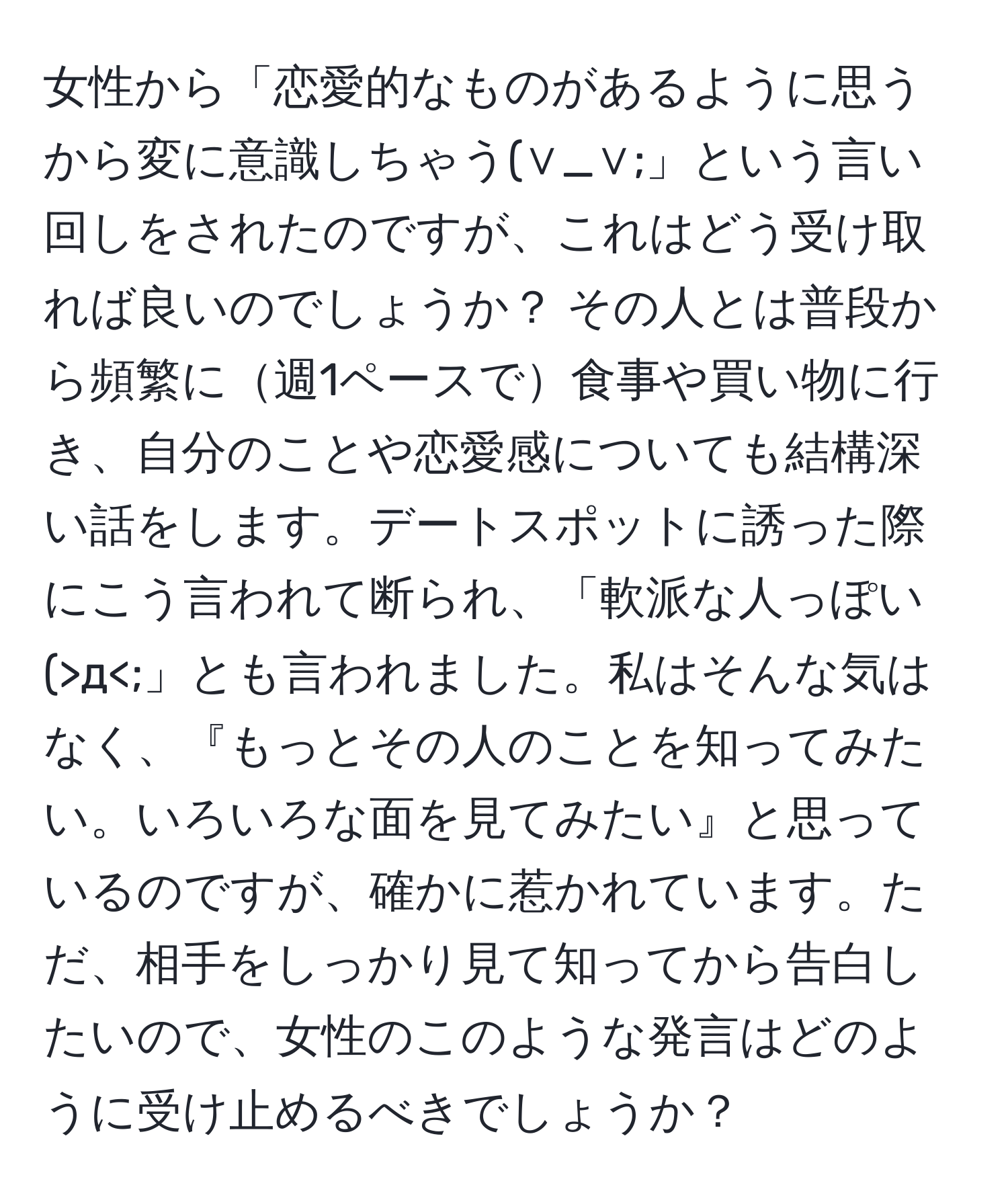 女性から「恋愛的なものがあるように思うから変に意識しちゃう(∨_∨;」という言い回しをされたのですが、これはどう受け取れば良いのでしょうか？ その人とは普段から頻繁に週1ペースで食事や買い物に行き、自分のことや恋愛感についても結構深い話をします。デートスポットに誘った際にこう言われて断られ、「軟派な人っぽい(>д<;」とも言われました。私はそんな気はなく、『もっとその人のことを知ってみたい。いろいろな面を見てみたい』と思っているのですが、確かに惹かれています。ただ、相手をしっかり見て知ってから告白したいので、女性のこのような発言はどのように受け止めるべきでしょうか？