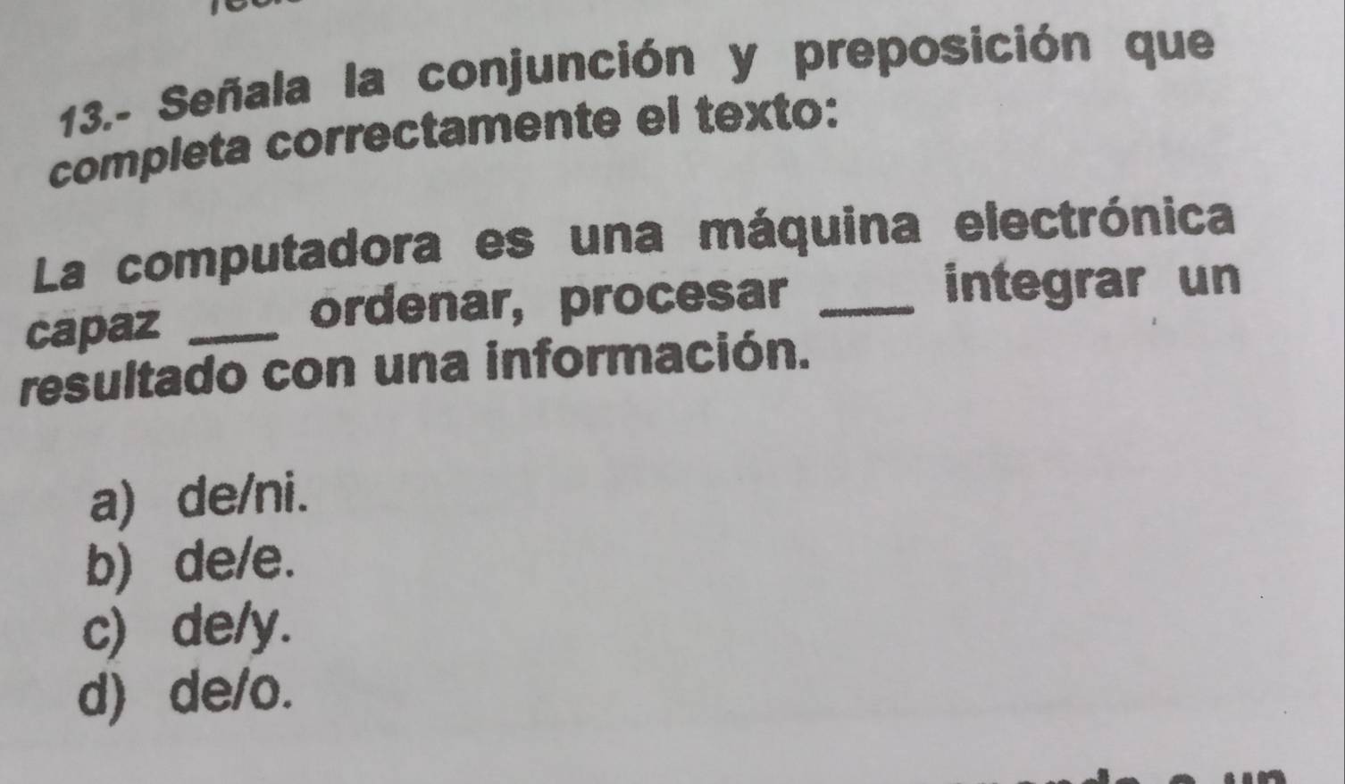 13.- Señala la conjunción y preposición que
completa correctamente el texto:
La computadora es una máquina electrónica
capaz_
ordenar, procesar_
integrar un
resultado con una información.
a) de/ni.
b) de/e.
c) de/y.
d) de/o.