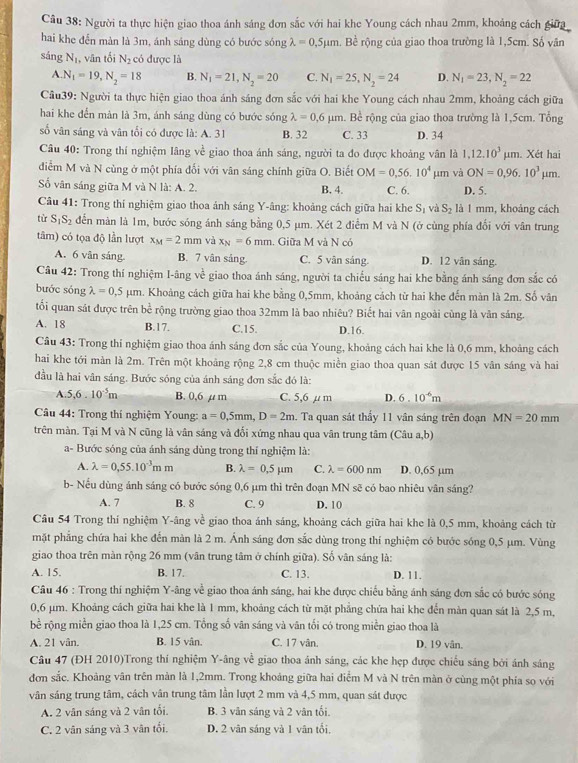 Người ta thực hiện giao thoa ánh sáng đơn sắc với hai khe Young cách nhau 2mm, khoảng cách giữa
hai khe đến màn là 3m, ánh sáng dùng có bước sóng lambda =0.5mu m. Bề rộng của giao thoa trường là 1,5cm. Số vân
sáng N_1 , vân tối N_2 có được là
A N_1=19,N_2=18 B. N_1=21,N_2=20 C. N_1=25,N_2=24 D. N_1=23,N_2=22
Câu39: Người ta thực hiện giao thoa ánh sáng đơn sắc với hai khe Young cách nhau 2mm, khoảng cách giữa
hai khe đến màn là 3m, ánh sáng dùng có bước sóng lambda =0.6mu m. Bề rộng của giao thoa trường là 1,5cm. Tổng
số vân sáng và vân tối có được là: A. 31 B. 32 C. 33 D. 34
Câu 40: Trong thí nghiệm lâng về giao thoa ánh sáng, người ta đo được khoảng vân là 1,12.10^3mu m. Xét hai
diểm M và N cùng ở một phía đối với vân sáng chính giữa O. Biết OM=0,56.10^4mu m và ON=0,96.10^3 μm.
im
ố vân sáng giữa M và N là: A. 2. B. 4. C. 6. D. 5.
Câu 41: Trong thí nghiệm giao thoa ảnh sáng Y-âng: khoảng cách giữa hai khe S_1 và S_2 là 1 mm, khoảng cách
tù S_1S_2 đến màn là 1m, bước sóng ánh sáng bằng 0,5 μm. Xét 2 điểm M và N (ở cùng phía đổi với vân trung
tâm) có tọa độ lần lượt x_M=2mm và x_N=6mm. Giữa M và N có
A. 6 vân sáng. B. 7 vân sảng. C. 5 vān sáng. D. 12 vān sáng.
Câu 42: Trong thí nghiệm I-âng về giao thoa ánh sáng, người ta chiếu sáng hai khe bằng ánh sáng đơn sắc có
bước sóng lambda =0,5mu m 1. Khoảng cách giữa hai khe bằng 0,5mm, khoảng cách từ hai khe đến màn là 2m. Số vân
tối quan sát được trên bề rộng trường giao thoa 32mm là bao nhiêu? Biết hai vân ngoài cũng là văn sáng.
A. 18 B.17. C.15. D.16.
Câu 43: Trong thí nghiệm giao thoa ánh sáng đơn sắc của Young, khoảng cách hai khe là 0,6 mm, khoảng cách
hai khe tới màn là 2m. Trên một khoảng rộng 2,8 cm thuộc miền giao thoa quan sát được 15 vân sáng và hai
đầu là hai vân sáng. Bước sóng của ánh sáng đơn sắc đó là:
A 5,6.10^(-5)m B. 0,6 μ m C. 5,6 µ m D. 6.10^(-6)m
Câu 44: Trong thí nghiệm Young: a=0,5mm,D=2m Ta quan sát thẩy 11 vân sáng trên đoạn MN=20mm
trên màn. Tại M và N cũng là vân sáng và đối xứng nhau qua vân trung tâm (Câu a,b)
a- Bước sóng của ánh sáng dùng trong thí nghiệm là:
A. lambda =0,55.10^(-3)mm B. lambda =0.5mu m C. lambda =600nm D. 0,65 µm
b- Nếu dùng ánh sáng có bước sóng 0,6 µm thì trên đoạn MN sẽ có bao nhiêu vân sáng?
A. 7 B. 8 C. 9 D. 10
Câu 54 Trong thí nghiệm Y-âng về giao thoa ánh sáng, khoảng cách giữa hai khe là 0,5 mm, khoảng cách từ
mặt phẳng chứa hai khe đến màn là 2 m. Ánh sáng đơn sắc dùng trong thí nghiệm có bước sóng 0,5 µm. Vùng
giao thoa trên màn rộng 26 mm (vân trung tâm ở chính giữa). Số vân sáng là:
A. 15. B. 17. C. 13. D. 11.
Câu 46 : Trong thí nghiệm Y-âng về giao thoa ánh sáng, hai khe được chiếu bằng ánh sáng đơn sắc có bước sóng
0,6 μm. Khoảng cách giữa hai khe là 1 mm, khoảng cách từ mặt phẳng chứa hai khe đến màn quan sát là 2,5 m,
bề rộng miền giao thoa là 1,25 cm. Tổng số vân sáng và vân tối có trong miền giao thoa là
A. 21 vân. B. 15 vân. C. 17 vân. D. 19 vân.
Câu 47 (ĐH 2010)Trong thi nghiệm Y-âng về giao thoa ánh sáng, các khe hẹp được chiếu sáng bởi ánh sáng
đơn sắc. Khoảng vân trên màn là 1,2mm. Trong khoảng giữa hai điểm M và N trên màn ở cùng một phía so với
vân sáng trung tâm, cách vân trung tâm lần lượt 2 mm và 4,5 mm, quan sát được
A. 2 vân sáng và 2 vân tổi. B. 3 vån sáng và 2 vân tối.
C. 2 vân sáng và 3 vân tối. D. 2 vân sáng và 1 vân tổi,