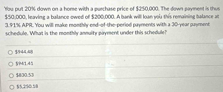 You put 20% down on a home with a purchase price of $250,000. The down payment is thus
$50,000, leaving a balance owed of $200,000. A bank will loan you this remaining balance at
3.91% APR. You will make monthly end-of-the-period payments with a 30-year payment
schedule. What is the monthly annuity payment under this schedule?
$944.48
$941.41
$830.53
$5,250.18