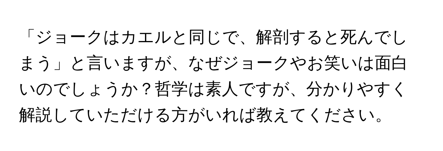 「ジョークはカエルと同じで、解剖すると死んでしまう」と言いますが、なぜジョークやお笑いは面白いのでしょうか？哲学は素人ですが、分かりやすく解説していただける方がいれば教えてください。