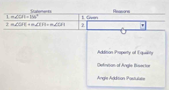 Staterents Reasons
1 m∠ GFI=155° 1. Given
2 m∠ GFE+m∠ EFI=m∠ GFI 2. v
Addition Property of Equality
Definition of Angle Bisector
Angle Addition Postulate