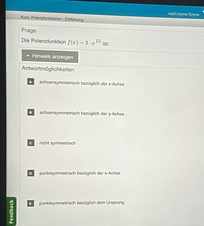 noch keine Krone
Kurs: Potenzfunktionen - Einführung
Frage
Die Potenzfunktion f(x)=2· x^(15) ist:
Hinweis anzeigen
Antwortmöglichkeiten
A achsensymmetrisch bezüglich der x -Achse
Bachsensymmetrisch bezüglich der y -Achse
C nicht symmetrisch
Dpunktsymmetrisch bezüglich der x -Achse
Epunktsymmetrisch bezüglich dem Ursprung