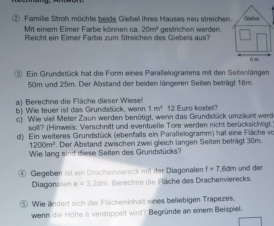 ② Familie Stroh möchte beide Giebel ihres Hauses neu streichen. 
Mit einem Eimer Farbe können ca. 20m^2 gestrichen werden. 
Reicht ein Eimer Farbe zum Streichen des Giebels aus? 
③ Ein Grundstück hat die Form eines Parallelogramms mit den Seitenlängen
50m und 25m. Der Abstand der beiden längeren Seiten beträgt 18m. 
a) Berechne die Fläche dieser Wiese! 
b) Wie teuer ist das Grundstück, wenn 1m^2 12 Euro kostet? 
c) Wie viel Meter Zaun werden benötigt, wenn das Grundstück umzäunt werd 
soll? (Hinweis: Verschnitt und eventuelle Tore werden nicht berücksichtigt.) 
d) Ein weiteres Grundstück (ebenfalls ein Parallelogramm) hat eine Fläche vo
1200m^2. Der Abstand zwischen zwei gleich langen Seiten beträgt 30m. 
Wie lang sind diese Seiten des Grundstücks? 
④ Gegeben ist ein Drachenviereck mit der Diagonalen f=7, 6dm und der 
Diagonalen e=3,2dm. Berechne die Fläche des Drachenvierecks. 
⑤ Wie ändert sich der Flächeninhalt eines beliebigen Trapezes, 
wenn die Höhe h verdoppelt wird? Begründe an einem Beispiel.