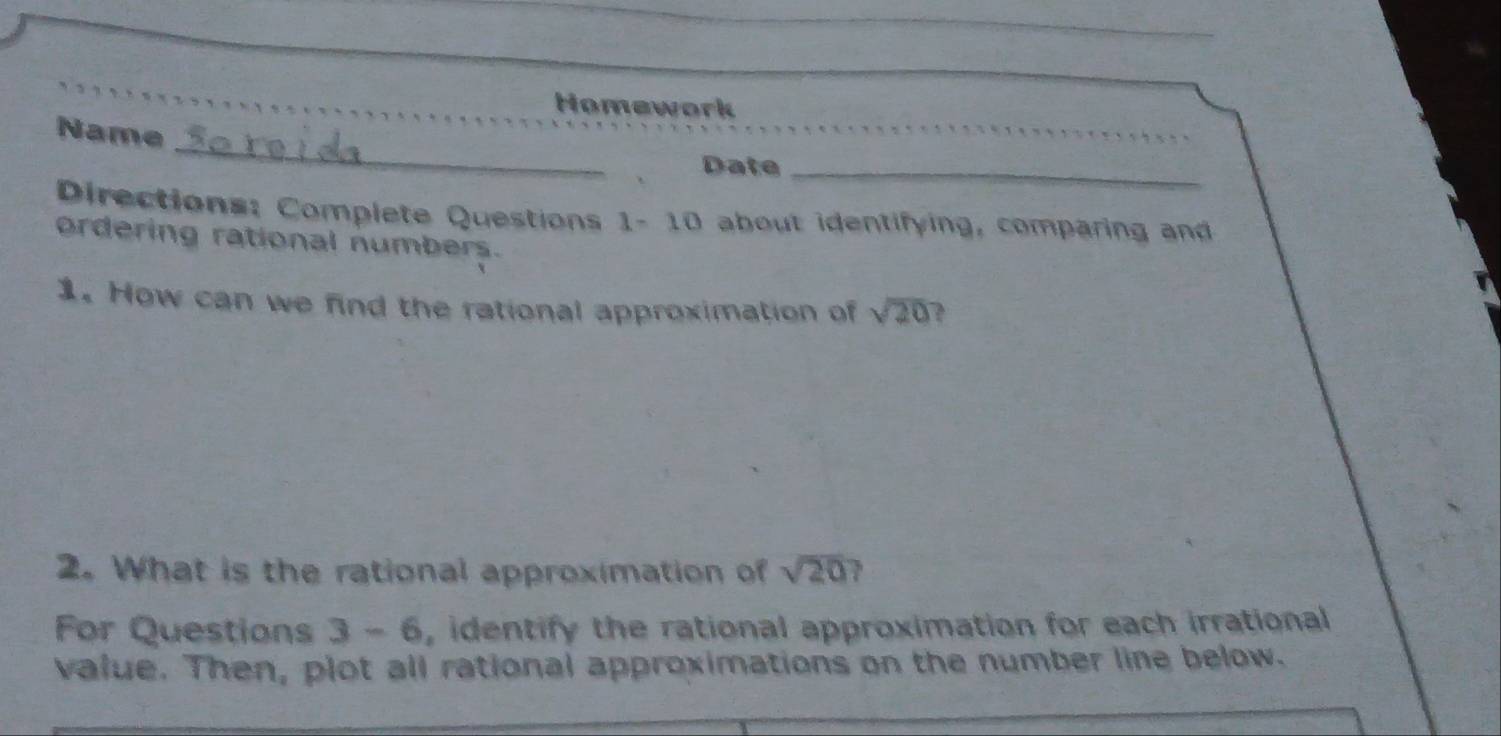 Homework 
_ 
Name 
Date_ 
Directions: Complete Questions 1- 10 about identifying, comparing and 
ordering rational numbers. 
1. How can we find the rational approximation of sqrt(20) 3 
2. What is the rational approximation of sqrt(20) ? 
For Questions 3-6 , identify the rational approximation for each irrational 
value. Then, plot all rational approximations on the number line below.