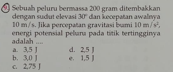 Sebuah peluru bermassa 200 gram ditembakkan
dengan sudut elevasi 30° dan kecepatan awalnya
10 m/s. Jika percepatan gravitasi bumi 10m/s^2, 
energi potensial peluru pada titik tertingginya
adalah ....
a. 3,5 J d. 2,5 J
b. 3,0 J e. 1,5 J
c. 2,75 J