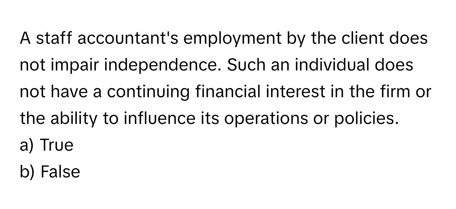 A staff accountant's employment by the client does not impair independence. Such an individual does not have a continuing financial interest in the firm or the ability to influence its operations or policies.

a) True
b) False