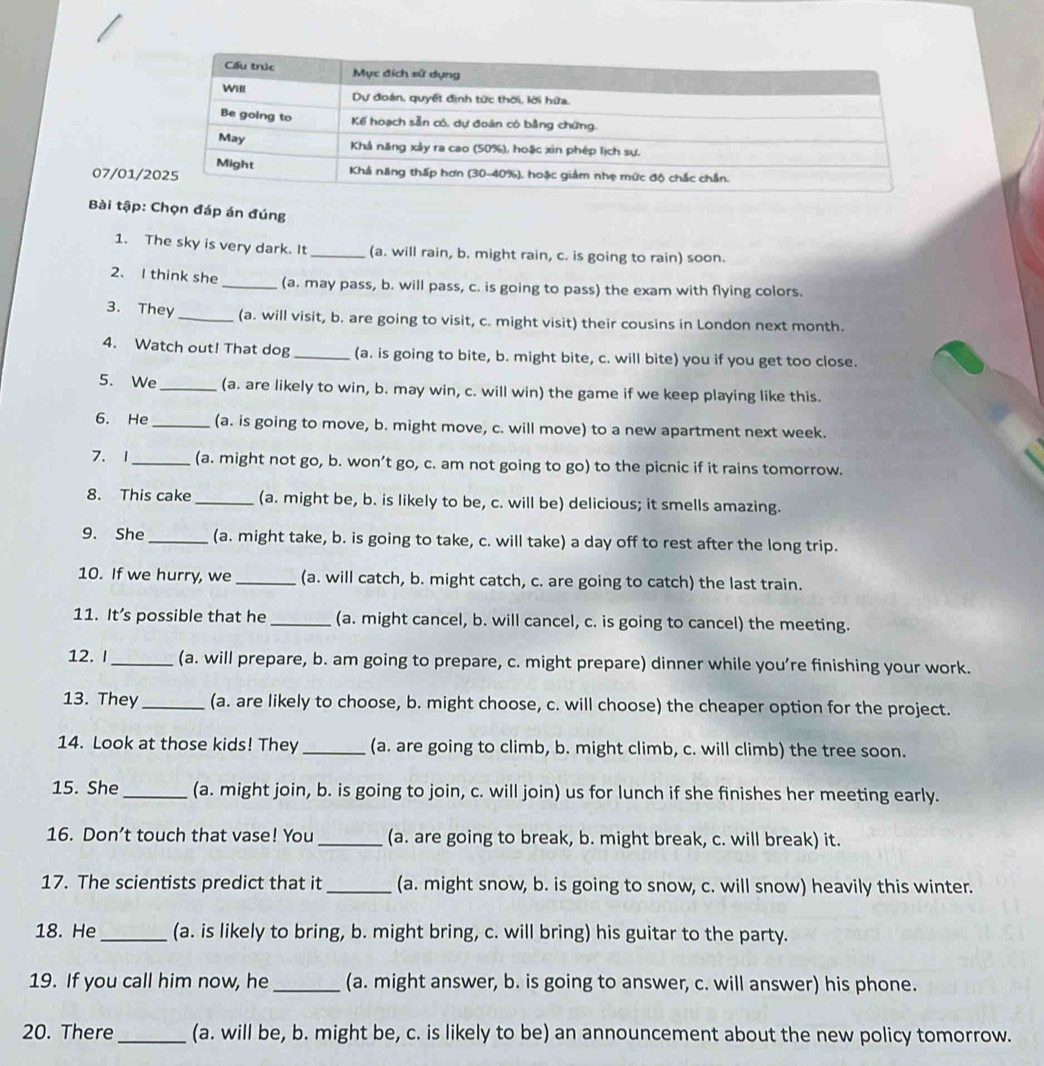 07/01/
Bài tập: Chọn đáp án đúng
1. The sky is very dark. It_ (a. will rain, b. might rain, c. is going to rain) soon.
2. I think she_ (a. may pass, b. will pass, c. is going to pass) the exam with flying colors.
3. They_ (a. will visit, b. are going to visit, c. might visit) their cousins in London next month.
4. Watch out! That dog_ (a. is going to bite, b. might bite, c. will bite) you if you get too close.
5. We_ (a. are likely to win, b. may win, c. will win) the game if we keep playing like this.
6. He_ (a. is going to move, b. might move, c. will move) to a new apartment next week.
7、 1_ (a. might not go, b. won’t go, c. am not going to go) to the picnic if it rains tomorrow.
8. This cake_ (a. might be, b. is likely to be, c. will be) delicious; it smells amazing.
9. She_ (a. might take, b. is going to take, c. will take) a day off to rest after the long trip.
10. If we hurry, we _(a. will catch, b. might catch, c. are going to catch) the last train.
11. It’s possible that he _(a. might cancel, b. will cancel, c. is going to cancel) the meeting.
12. I_ (a. will prepare, b. am going to prepare, c. might prepare) dinner while you’re finishing your work.
13. They _(a. are likely to choose, b. might choose, c. will choose) the cheaper option for the project.
14. Look at those kids! They _(a. are going to climb, b. might climb, c. will climb) the tree soon.
15. She _(a. might join, b. is going to join, c. will join) us for lunch if she finishes her meeting early.
16. Don’t touch that vase! You _(a. are going to break, b. might break, c. will break) it.
17. The scientists predict that it _(a. might snow, b. is going to snow, c. will snow) heavily this winter.
18. He_ (a. is likely to bring, b. might bring, c. will bring) his guitar to the party.
19. If you call him now, he_ (a. might answer, b. is going to answer, c. will answer) his phone.
20. There _(a. will be, b. might be, c. is likely to be) an announcement about the new policy tomorrow.