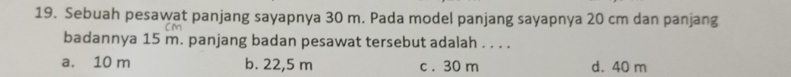 Sebuah pesawat panjang sayapnya 30 m. Pada model panjang sayapnya 20 cm dan panjang
badannya 15 m. panjang badan pesawat tersebut adalah . . . .
a. 10 m b. 22,5 m c . 30 m d. 40 m