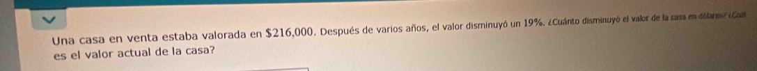 Una casa en venta estaba valorada en $216,000. Después de varios años, el valor disminuyó un 19%. ¿Cuánto disminuyó el valor de la rasa en dólares? ¿oa 
es el valor actual de la casa?